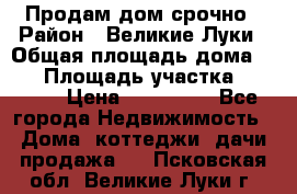 Продам дом срочно › Район ­ Великие Луки › Общая площадь дома ­ 48 › Площадь участка ­ 1 700 › Цена ­ 150 000 - Все города Недвижимость » Дома, коттеджи, дачи продажа   . Псковская обл.,Великие Луки г.